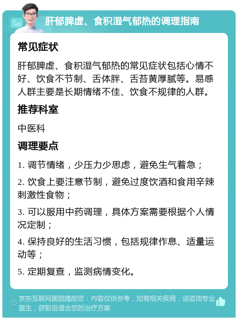 肝郁脾虚、食积湿气郁热的调理指南 常见症状 肝郁脾虚、食积湿气郁热的常见症状包括心情不好、饮食不节制、舌体胖、舌苔黄厚腻等。易感人群主要是长期情绪不佳、饮食不规律的人群。 推荐科室 中医科 调理要点 1. 调节情绪，少压力少思虑，避免生气着急； 2. 饮食上要注意节制，避免过度饮酒和食用辛辣刺激性食物； 3. 可以服用中药调理，具体方案需要根据个人情况定制； 4. 保持良好的生活习惯，包括规律作息、适量运动等； 5. 定期复查，监测病情变化。