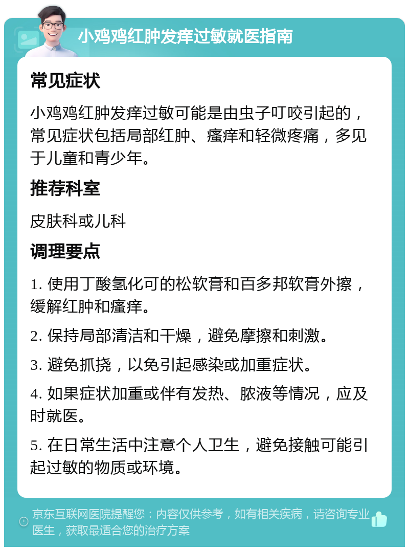 小鸡鸡红肿发痒过敏就医指南 常见症状 小鸡鸡红肿发痒过敏可能是由虫子叮咬引起的，常见症状包括局部红肿、瘙痒和轻微疼痛，多见于儿童和青少年。 推荐科室 皮肤科或儿科 调理要点 1. 使用丁酸氢化可的松软膏和百多邦软膏外擦，缓解红肿和瘙痒。 2. 保持局部清洁和干燥，避免摩擦和刺激。 3. 避免抓挠，以免引起感染或加重症状。 4. 如果症状加重或伴有发热、脓液等情况，应及时就医。 5. 在日常生活中注意个人卫生，避免接触可能引起过敏的物质或环境。