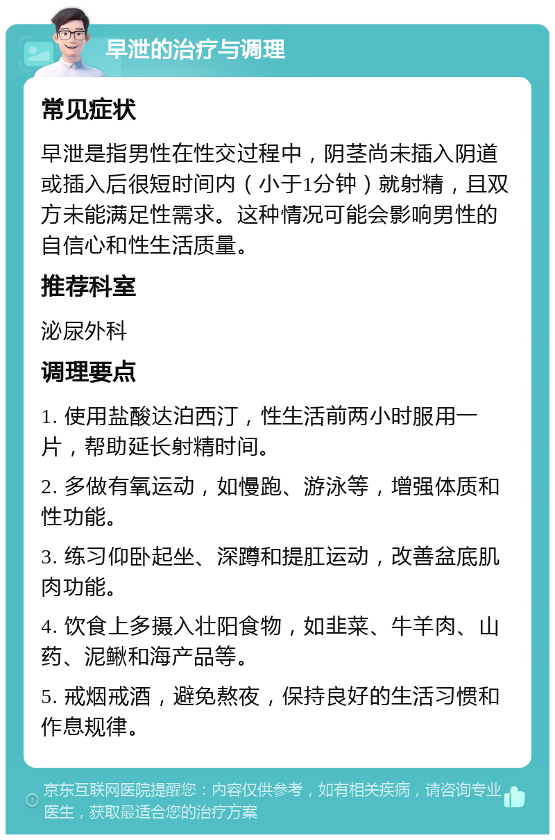 早泄的治疗与调理 常见症状 早泄是指男性在性交过程中，阴茎尚未插入阴道或插入后很短时间内（小于1分钟）就射精，且双方未能满足性需求。这种情况可能会影响男性的自信心和性生活质量。 推荐科室 泌尿外科 调理要点 1. 使用盐酸达泊西汀，性生活前两小时服用一片，帮助延长射精时间。 2. 多做有氧运动，如慢跑、游泳等，增强体质和性功能。 3. 练习仰卧起坐、深蹲和提肛运动，改善盆底肌肉功能。 4. 饮食上多摄入壮阳食物，如韭菜、牛羊肉、山药、泥鳅和海产品等。 5. 戒烟戒酒，避免熬夜，保持良好的生活习惯和作息规律。