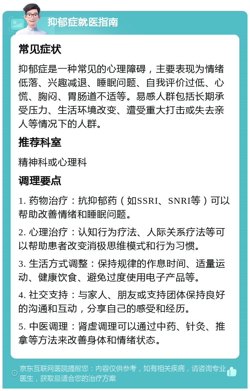 抑郁症就医指南 常见症状 抑郁症是一种常见的心理障碍，主要表现为情绪低落、兴趣减退、睡眠问题、自我评价过低、心慌、胸闷、胃肠道不适等。易感人群包括长期承受压力、生活环境改变、遭受重大打击或失去亲人等情况下的人群。 推荐科室 精神科或心理科 调理要点 1. 药物治疗：抗抑郁药（如SSRI、SNRI等）可以帮助改善情绪和睡眠问题。 2. 心理治疗：认知行为疗法、人际关系疗法等可以帮助患者改变消极思维模式和行为习惯。 3. 生活方式调整：保持规律的作息时间、适量运动、健康饮食、避免过度使用电子产品等。 4. 社交支持：与家人、朋友或支持团体保持良好的沟通和互动，分享自己的感受和经历。 5. 中医调理：肾虚调理可以通过中药、针灸、推拿等方法来改善身体和情绪状态。