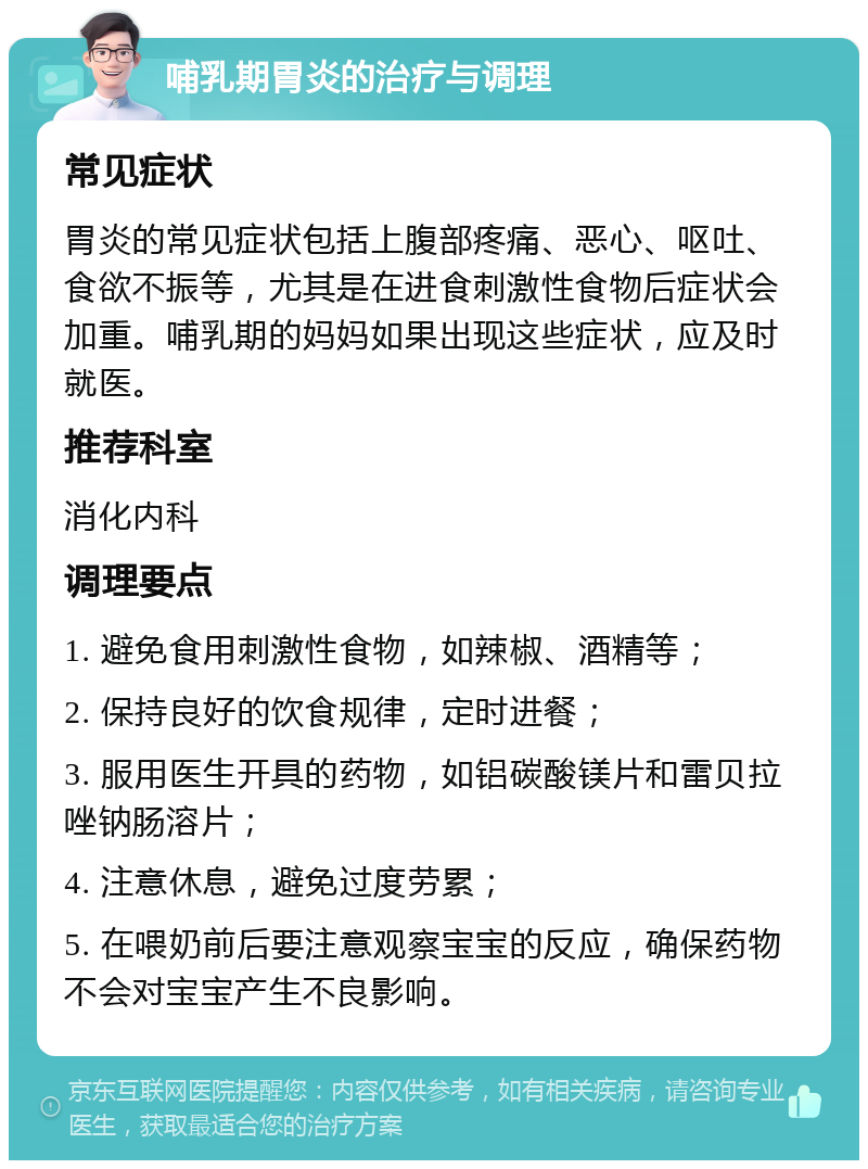 哺乳期胃炎的治疗与调理 常见症状 胃炎的常见症状包括上腹部疼痛、恶心、呕吐、食欲不振等，尤其是在进食刺激性食物后症状会加重。哺乳期的妈妈如果出现这些症状，应及时就医。 推荐科室 消化内科 调理要点 1. 避免食用刺激性食物，如辣椒、酒精等； 2. 保持良好的饮食规律，定时进餐； 3. 服用医生开具的药物，如铝碳酸镁片和雷贝拉唑钠肠溶片； 4. 注意休息，避免过度劳累； 5. 在喂奶前后要注意观察宝宝的反应，确保药物不会对宝宝产生不良影响。