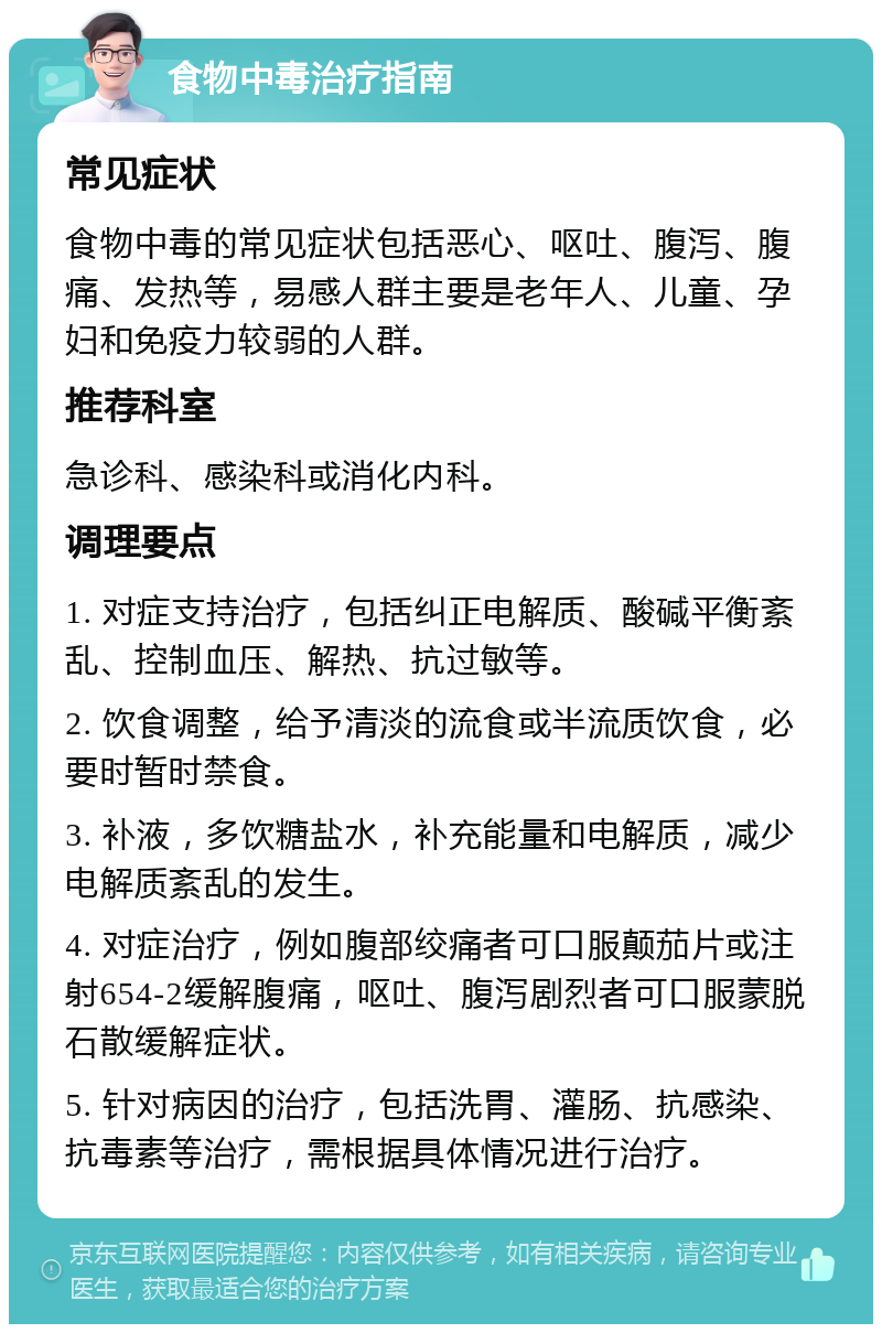 食物中毒治疗指南 常见症状 食物中毒的常见症状包括恶心、呕吐、腹泻、腹痛、发热等，易感人群主要是老年人、儿童、孕妇和免疫力较弱的人群。 推荐科室 急诊科、感染科或消化内科。 调理要点 1. 对症支持治疗，包括纠正电解质、酸碱平衡紊乱、控制血压、解热、抗过敏等。 2. 饮食调整，给予清淡的流食或半流质饮食，必要时暂时禁食。 3. 补液，多饮糖盐水，补充能量和电解质，减少电解质紊乱的发生。 4. 对症治疗，例如腹部绞痛者可口服颠茄片或注射654-2缓解腹痛，呕吐、腹泻剧烈者可口服蒙脱石散缓解症状。 5. 针对病因的治疗，包括洗胃、灌肠、抗感染、抗毒素等治疗，需根据具体情况进行治疗。