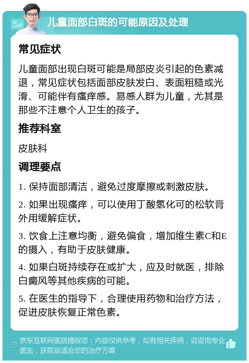 儿童面部白斑的可能原因及处理 常见症状 儿童面部出现白斑可能是局部皮炎引起的色素减退，常见症状包括面部皮肤发白、表面粗糙或光滑、可能伴有瘙痒感。易感人群为儿童，尤其是那些不注意个人卫生的孩子。 推荐科室 皮肤科 调理要点 1. 保持面部清洁，避免过度摩擦或刺激皮肤。 2. 如果出现瘙痒，可以使用丁酸氢化可的松软膏外用缓解症状。 3. 饮食上注意均衡，避免偏食，增加维生素C和E的摄入，有助于皮肤健康。 4. 如果白斑持续存在或扩大，应及时就医，排除白癜风等其他疾病的可能。 5. 在医生的指导下，合理使用药物和治疗方法，促进皮肤恢复正常色素。