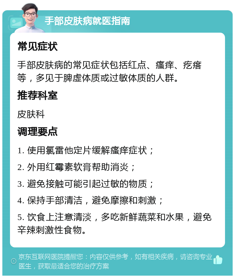 手部皮肤病就医指南 常见症状 手部皮肤病的常见症状包括红点、瘙痒、疙瘩等，多见于脾虚体质或过敏体质的人群。 推荐科室 皮肤科 调理要点 1. 使用氯雷他定片缓解瘙痒症状； 2. 外用红霉素软膏帮助消炎； 3. 避免接触可能引起过敏的物质； 4. 保持手部清洁，避免摩擦和刺激； 5. 饮食上注意清淡，多吃新鲜蔬菜和水果，避免辛辣刺激性食物。