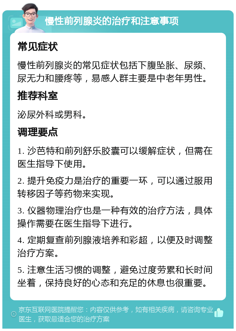 慢性前列腺炎的治疗和注意事项 常见症状 慢性前列腺炎的常见症状包括下腹坠胀、尿频、尿无力和腰疼等，易感人群主要是中老年男性。 推荐科室 泌尿外科或男科。 调理要点 1. 沙芭特和前列舒乐胶囊可以缓解症状，但需在医生指导下使用。 2. 提升免疫力是治疗的重要一环，可以通过服用转移因子等药物来实现。 3. 仪器物理治疗也是一种有效的治疗方法，具体操作需要在医生指导下进行。 4. 定期复查前列腺液培养和彩超，以便及时调整治疗方案。 5. 注意生活习惯的调整，避免过度劳累和长时间坐着，保持良好的心态和充足的休息也很重要。