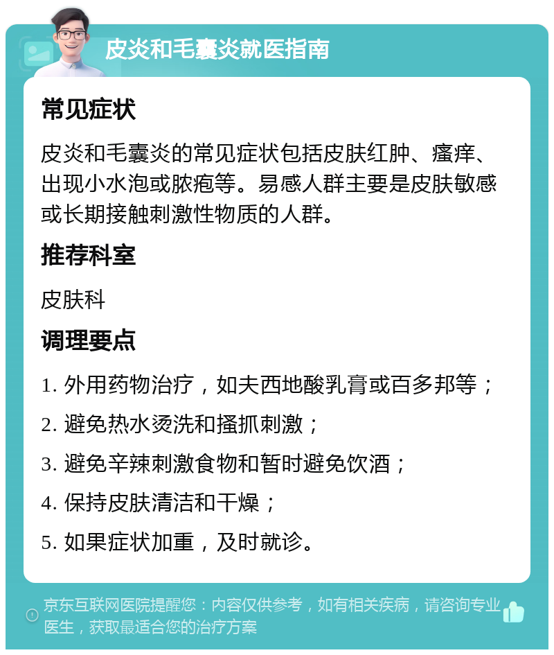 皮炎和毛囊炎就医指南 常见症状 皮炎和毛囊炎的常见症状包括皮肤红肿、瘙痒、出现小水泡或脓疱等。易感人群主要是皮肤敏感或长期接触刺激性物质的人群。 推荐科室 皮肤科 调理要点 1. 外用药物治疗，如夫西地酸乳膏或百多邦等； 2. 避免热水烫洗和搔抓刺激； 3. 避免辛辣刺激食物和暂时避免饮酒； 4. 保持皮肤清洁和干燥； 5. 如果症状加重，及时就诊。