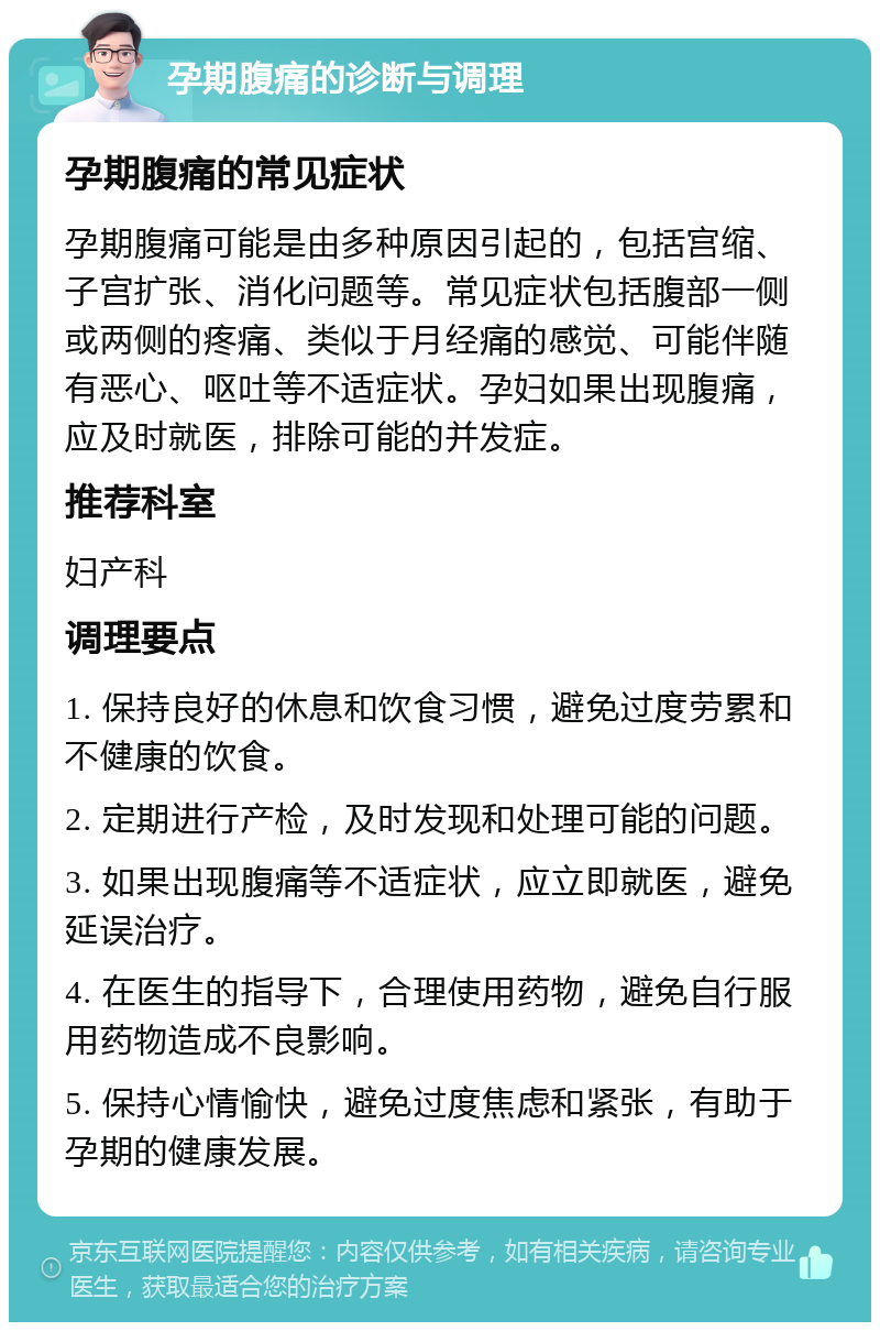 孕期腹痛的诊断与调理 孕期腹痛的常见症状 孕期腹痛可能是由多种原因引起的，包括宫缩、子宫扩张、消化问题等。常见症状包括腹部一侧或两侧的疼痛、类似于月经痛的感觉、可能伴随有恶心、呕吐等不适症状。孕妇如果出现腹痛，应及时就医，排除可能的并发症。 推荐科室 妇产科 调理要点 1. 保持良好的休息和饮食习惯，避免过度劳累和不健康的饮食。 2. 定期进行产检，及时发现和处理可能的问题。 3. 如果出现腹痛等不适症状，应立即就医，避免延误治疗。 4. 在医生的指导下，合理使用药物，避免自行服用药物造成不良影响。 5. 保持心情愉快，避免过度焦虑和紧张，有助于孕期的健康发展。