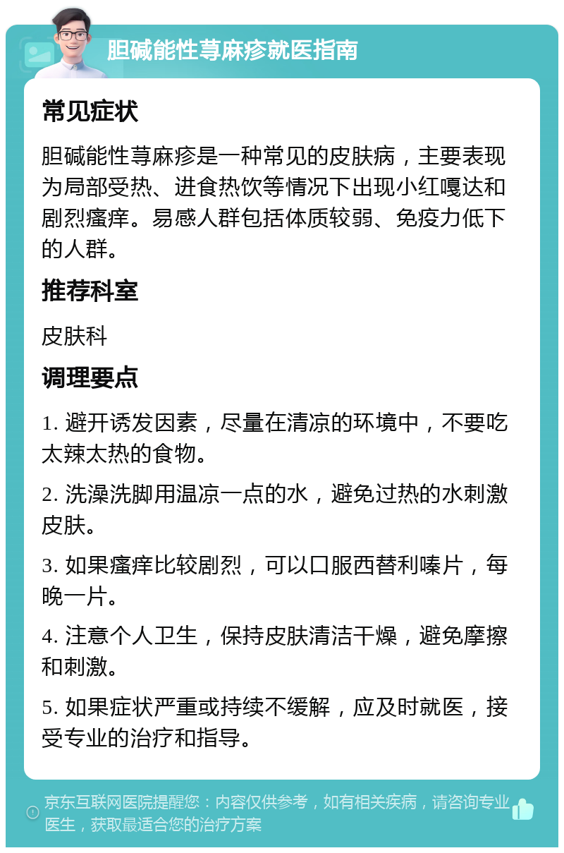 胆碱能性荨麻疹就医指南 常见症状 胆碱能性荨麻疹是一种常见的皮肤病，主要表现为局部受热、进食热饮等情况下出现小红嘎达和剧烈瘙痒。易感人群包括体质较弱、免疫力低下的人群。 推荐科室 皮肤科 调理要点 1. 避开诱发因素，尽量在清凉的环境中，不要吃太辣太热的食物。 2. 洗澡洗脚用温凉一点的水，避免过热的水刺激皮肤。 3. 如果瘙痒比较剧烈，可以口服西替利嗪片，每晚一片。 4. 注意个人卫生，保持皮肤清洁干燥，避免摩擦和刺激。 5. 如果症状严重或持续不缓解，应及时就医，接受专业的治疗和指导。