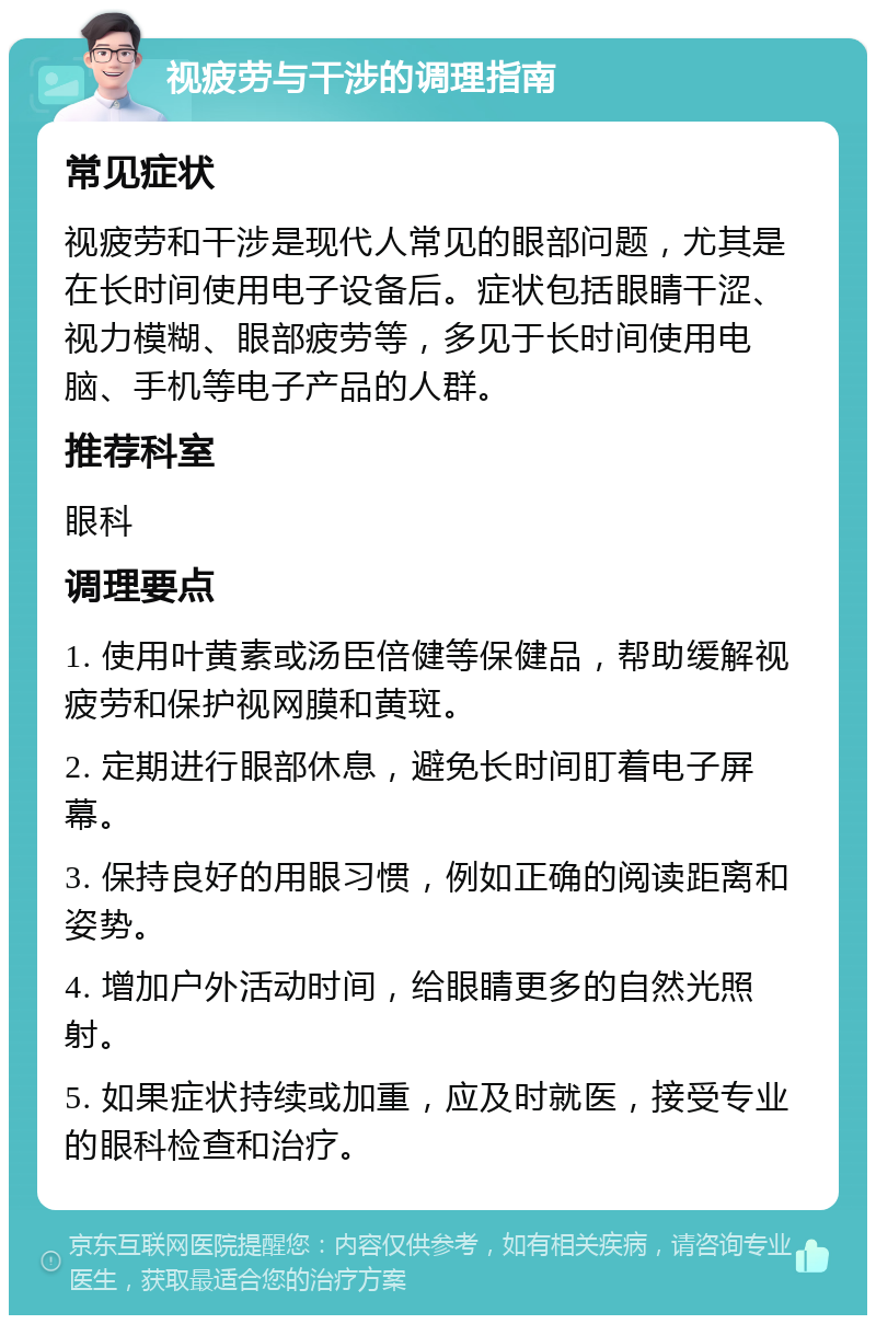 视疲劳与干涉的调理指南 常见症状 视疲劳和干涉是现代人常见的眼部问题，尤其是在长时间使用电子设备后。症状包括眼睛干涩、视力模糊、眼部疲劳等，多见于长时间使用电脑、手机等电子产品的人群。 推荐科室 眼科 调理要点 1. 使用叶黄素或汤臣倍健等保健品，帮助缓解视疲劳和保护视网膜和黄斑。 2. 定期进行眼部休息，避免长时间盯着电子屏幕。 3. 保持良好的用眼习惯，例如正确的阅读距离和姿势。 4. 增加户外活动时间，给眼睛更多的自然光照射。 5. 如果症状持续或加重，应及时就医，接受专业的眼科检查和治疗。