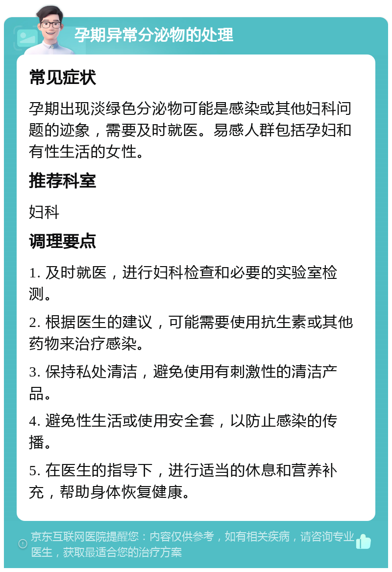 孕期异常分泌物的处理 常见症状 孕期出现淡绿色分泌物可能是感染或其他妇科问题的迹象，需要及时就医。易感人群包括孕妇和有性生活的女性。 推荐科室 妇科 调理要点 1. 及时就医，进行妇科检查和必要的实验室检测。 2. 根据医生的建议，可能需要使用抗生素或其他药物来治疗感染。 3. 保持私处清洁，避免使用有刺激性的清洁产品。 4. 避免性生活或使用安全套，以防止感染的传播。 5. 在医生的指导下，进行适当的休息和营养补充，帮助身体恢复健康。