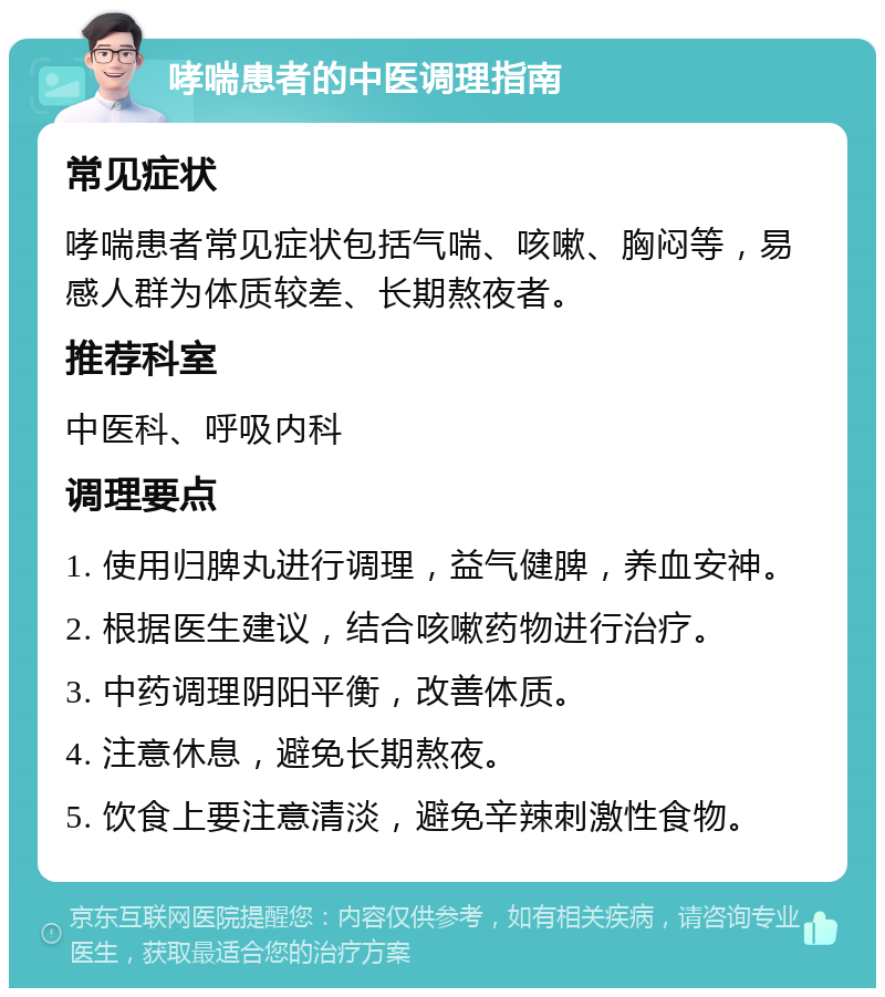 哮喘患者的中医调理指南 常见症状 哮喘患者常见症状包括气喘、咳嗽、胸闷等，易感人群为体质较差、长期熬夜者。 推荐科室 中医科、呼吸内科 调理要点 1. 使用归脾丸进行调理，益气健脾，养血安神。 2. 根据医生建议，结合咳嗽药物进行治疗。 3. 中药调理阴阳平衡，改善体质。 4. 注意休息，避免长期熬夜。 5. 饮食上要注意清淡，避免辛辣刺激性食物。