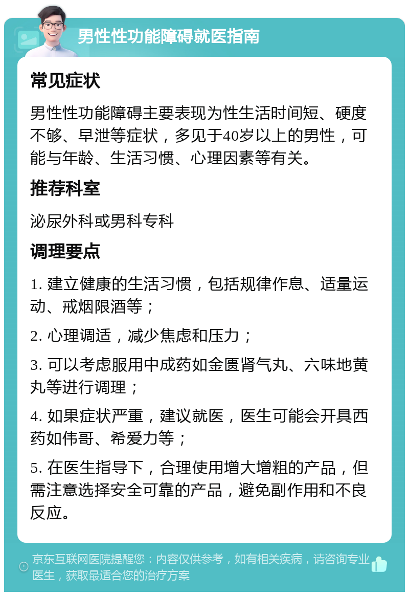 男性性功能障碍就医指南 常见症状 男性性功能障碍主要表现为性生活时间短、硬度不够、早泄等症状，多见于40岁以上的男性，可能与年龄、生活习惯、心理因素等有关。 推荐科室 泌尿外科或男科专科 调理要点 1. 建立健康的生活习惯，包括规律作息、适量运动、戒烟限酒等； 2. 心理调适，减少焦虑和压力； 3. 可以考虑服用中成药如金匮肾气丸、六味地黄丸等进行调理； 4. 如果症状严重，建议就医，医生可能会开具西药如伟哥、希爱力等； 5. 在医生指导下，合理使用增大增粗的产品，但需注意选择安全可靠的产品，避免副作用和不良反应。