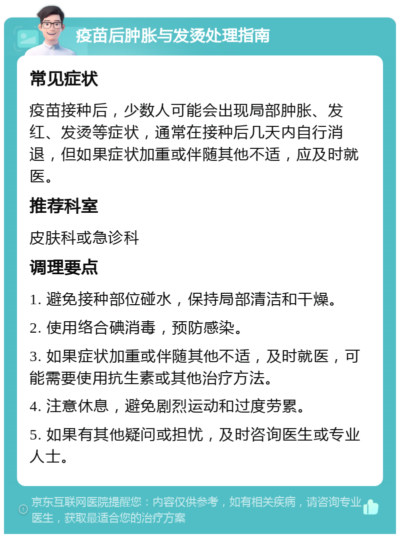 疫苗后肿胀与发烫处理指南 常见症状 疫苗接种后，少数人可能会出现局部肿胀、发红、发烫等症状，通常在接种后几天内自行消退，但如果症状加重或伴随其他不适，应及时就医。 推荐科室 皮肤科或急诊科 调理要点 1. 避免接种部位碰水，保持局部清洁和干燥。 2. 使用络合碘消毒，预防感染。 3. 如果症状加重或伴随其他不适，及时就医，可能需要使用抗生素或其他治疗方法。 4. 注意休息，避免剧烈运动和过度劳累。 5. 如果有其他疑问或担忧，及时咨询医生或专业人士。