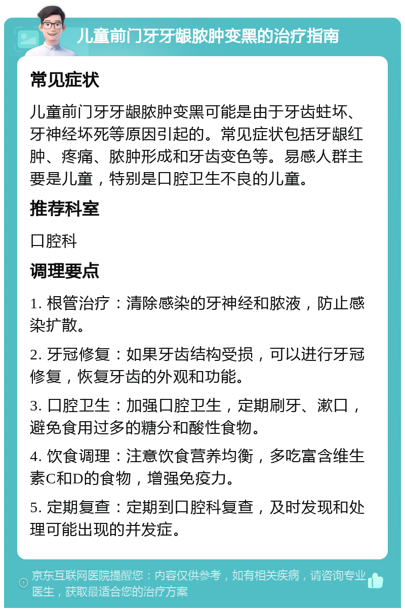 儿童前门牙牙龈脓肿变黑的治疗指南 常见症状 儿童前门牙牙龈脓肿变黑可能是由于牙齿蛀坏、牙神经坏死等原因引起的。常见症状包括牙龈红肿、疼痛、脓肿形成和牙齿变色等。易感人群主要是儿童，特别是口腔卫生不良的儿童。 推荐科室 口腔科 调理要点 1. 根管治疗：清除感染的牙神经和脓液，防止感染扩散。 2. 牙冠修复：如果牙齿结构受损，可以进行牙冠修复，恢复牙齿的外观和功能。 3. 口腔卫生：加强口腔卫生，定期刷牙、漱口，避免食用过多的糖分和酸性食物。 4. 饮食调理：注意饮食营养均衡，多吃富含维生素C和D的食物，增强免疫力。 5. 定期复查：定期到口腔科复查，及时发现和处理可能出现的并发症。