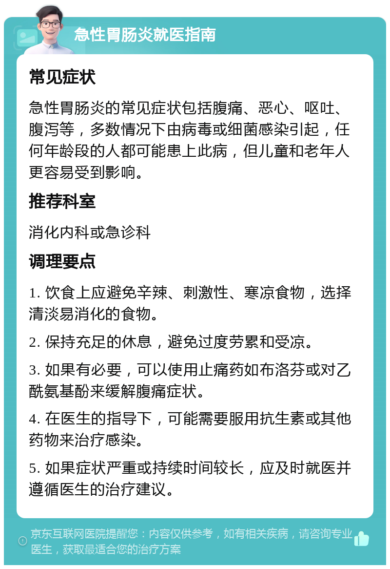 急性胃肠炎就医指南 常见症状 急性胃肠炎的常见症状包括腹痛、恶心、呕吐、腹泻等，多数情况下由病毒或细菌感染引起，任何年龄段的人都可能患上此病，但儿童和老年人更容易受到影响。 推荐科室 消化内科或急诊科 调理要点 1. 饮食上应避免辛辣、刺激性、寒凉食物，选择清淡易消化的食物。 2. 保持充足的休息，避免过度劳累和受凉。 3. 如果有必要，可以使用止痛药如布洛芬或对乙酰氨基酚来缓解腹痛症状。 4. 在医生的指导下，可能需要服用抗生素或其他药物来治疗感染。 5. 如果症状严重或持续时间较长，应及时就医并遵循医生的治疗建议。