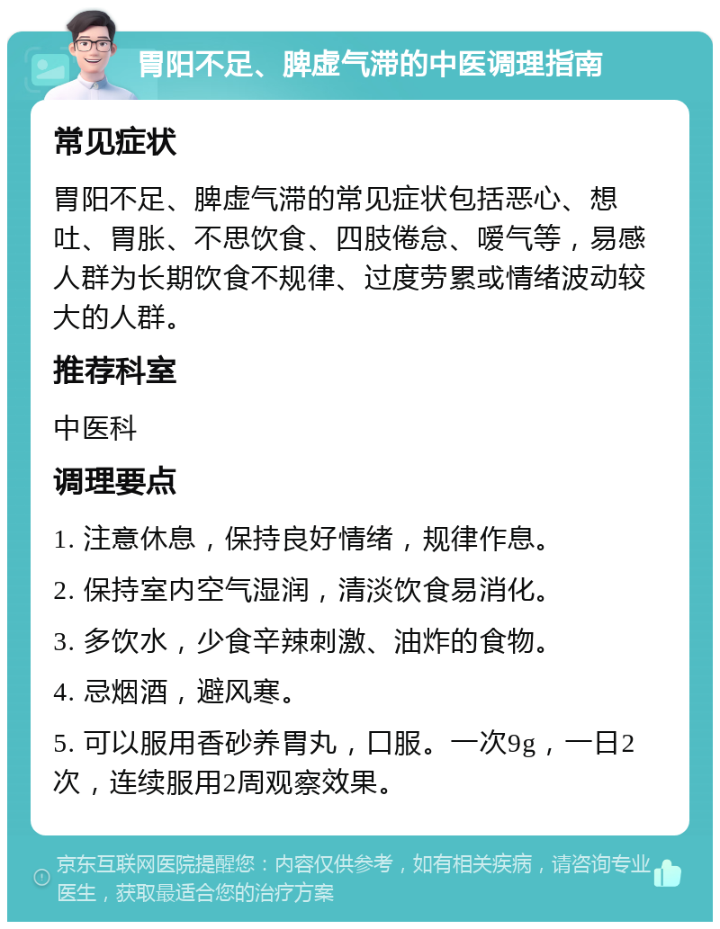 胃阳不足、脾虚气滞的中医调理指南 常见症状 胃阳不足、脾虚气滞的常见症状包括恶心、想吐、胃胀、不思饮食、四肢倦怠、嗳气等，易感人群为长期饮食不规律、过度劳累或情绪波动较大的人群。 推荐科室 中医科 调理要点 1. 注意休息，保持良好情绪，规律作息。 2. 保持室内空气湿润，清淡饮食易消化。 3. 多饮水，少食辛辣刺激、油炸的食物。 4. 忌烟酒，避风寒。 5. 可以服用香砂养胃丸，口服。一次9g，一日2次，连续服用2周观察效果。