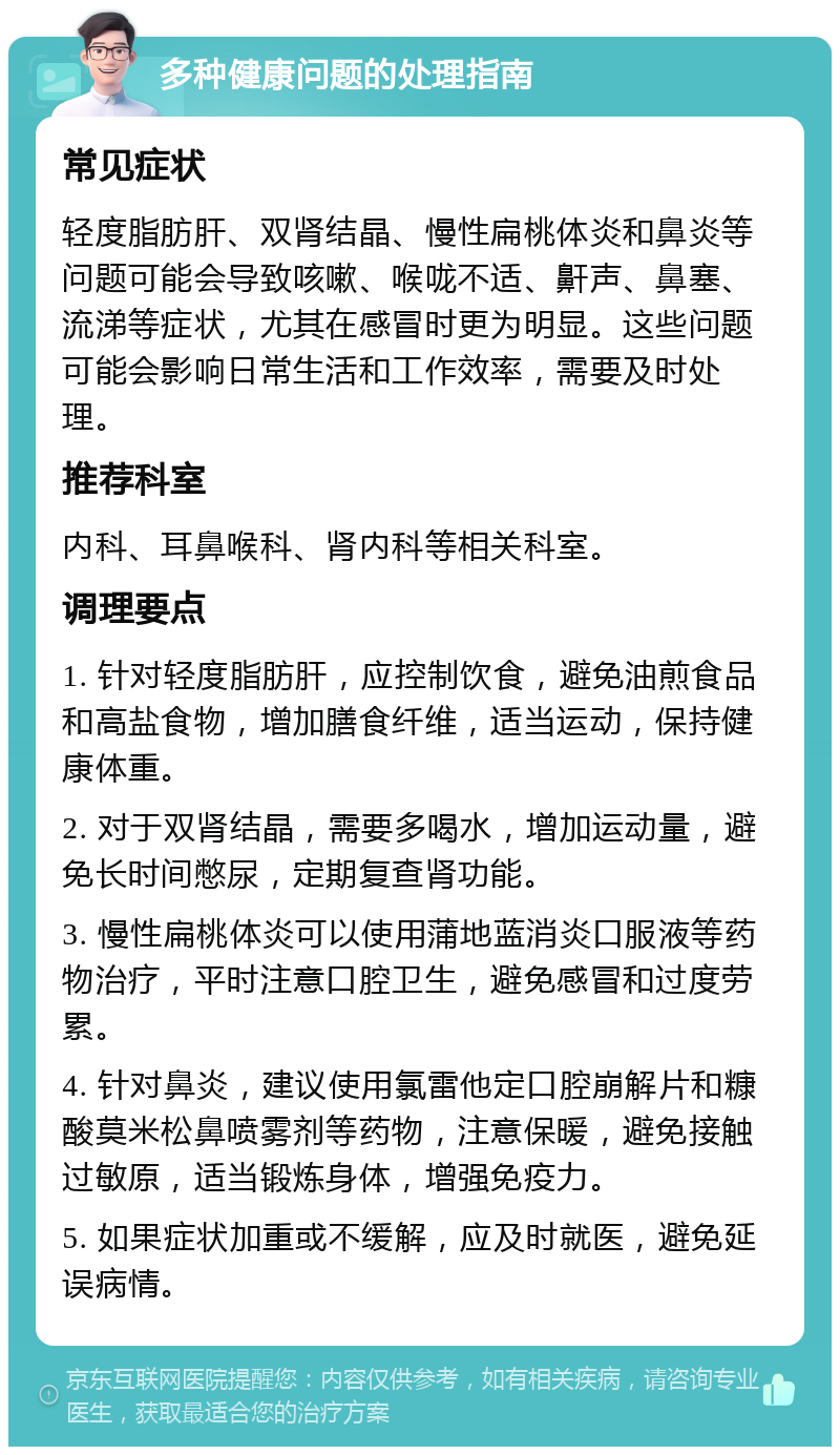 多种健康问题的处理指南 常见症状 轻度脂肪肝、双肾结晶、慢性扁桃体炎和鼻炎等问题可能会导致咳嗽、喉咙不适、鼾声、鼻塞、流涕等症状，尤其在感冒时更为明显。这些问题可能会影响日常生活和工作效率，需要及时处理。 推荐科室 内科、耳鼻喉科、肾内科等相关科室。 调理要点 1. 针对轻度脂肪肝，应控制饮食，避免油煎食品和高盐食物，增加膳食纤维，适当运动，保持健康体重。 2. 对于双肾结晶，需要多喝水，增加运动量，避免长时间憋尿，定期复查肾功能。 3. 慢性扁桃体炎可以使用蒲地蓝消炎口服液等药物治疗，平时注意口腔卫生，避免感冒和过度劳累。 4. 针对鼻炎，建议使用氯雷他定口腔崩解片和糠酸莫米松鼻喷雾剂等药物，注意保暖，避免接触过敏原，适当锻炼身体，增强免疫力。 5. 如果症状加重或不缓解，应及时就医，避免延误病情。