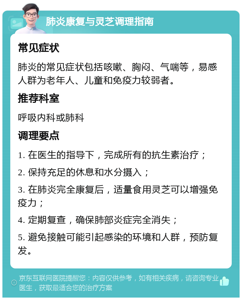 肺炎康复与灵芝调理指南 常见症状 肺炎的常见症状包括咳嗽、胸闷、气喘等，易感人群为老年人、儿童和免疫力较弱者。 推荐科室 呼吸内科或肺科 调理要点 1. 在医生的指导下，完成所有的抗生素治疗； 2. 保持充足的休息和水分摄入； 3. 在肺炎完全康复后，适量食用灵芝可以增强免疫力； 4. 定期复查，确保肺部炎症完全消失； 5. 避免接触可能引起感染的环境和人群，预防复发。