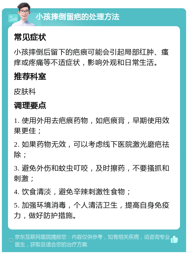 小孩摔倒留疤的处理方法 常见症状 小孩摔倒后留下的疤痕可能会引起局部红肿、瘙痒或疼痛等不适症状，影响外观和日常生活。 推荐科室 皮肤科 调理要点 1. 使用外用去疤痕药物，如疤痕膏，早期使用效果更佳； 2. 如果药物无效，可以考虑线下医院激光磨疤祛除； 3. 避免外伤和蚊虫叮咬，及时擦药，不要搔抓和刺激； 4. 饮食清淡，避免辛辣刺激性食物； 5. 加强环境消毒，个人清洁卫生，提高自身免疫力，做好防护措施。