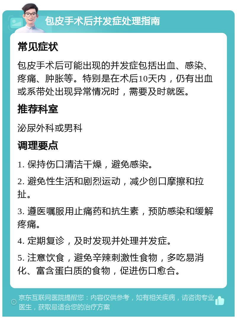 包皮手术后并发症处理指南 常见症状 包皮手术后可能出现的并发症包括出血、感染、疼痛、肿胀等。特别是在术后10天内，仍有出血或系带处出现异常情况时，需要及时就医。 推荐科室 泌尿外科或男科 调理要点 1. 保持伤口清洁干燥，避免感染。 2. 避免性生活和剧烈运动，减少创口摩擦和拉扯。 3. 遵医嘱服用止痛药和抗生素，预防感染和缓解疼痛。 4. 定期复诊，及时发现并处理并发症。 5. 注意饮食，避免辛辣刺激性食物，多吃易消化、富含蛋白质的食物，促进伤口愈合。