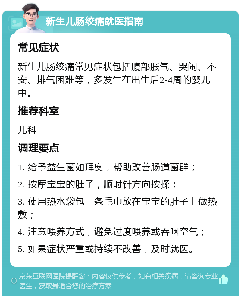 新生儿肠绞痛就医指南 常见症状 新生儿肠绞痛常见症状包括腹部胀气、哭闹、不安、排气困难等，多发生在出生后2-4周的婴儿中。 推荐科室 儿科 调理要点 1. 给予益生菌如拜奥，帮助改善肠道菌群； 2. 按摩宝宝的肚子，顺时针方向按揉； 3. 使用热水袋包一条毛巾放在宝宝的肚子上做热敷； 4. 注意喂养方式，避免过度喂养或吞咽空气； 5. 如果症状严重或持续不改善，及时就医。