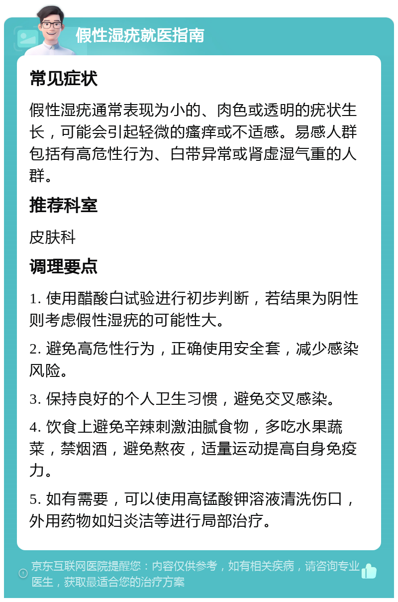 假性湿疣就医指南 常见症状 假性湿疣通常表现为小的、肉色或透明的疣状生长，可能会引起轻微的瘙痒或不适感。易感人群包括有高危性行为、白带异常或肾虚湿气重的人群。 推荐科室 皮肤科 调理要点 1. 使用醋酸白试验进行初步判断，若结果为阴性则考虑假性湿疣的可能性大。 2. 避免高危性行为，正确使用安全套，减少感染风险。 3. 保持良好的个人卫生习惯，避免交叉感染。 4. 饮食上避免辛辣刺激油腻食物，多吃水果蔬菜，禁烟酒，避免熬夜，适量运动提高自身免疫力。 5. 如有需要，可以使用高锰酸钾溶液清洗伤口，外用药物如妇炎洁等进行局部治疗。