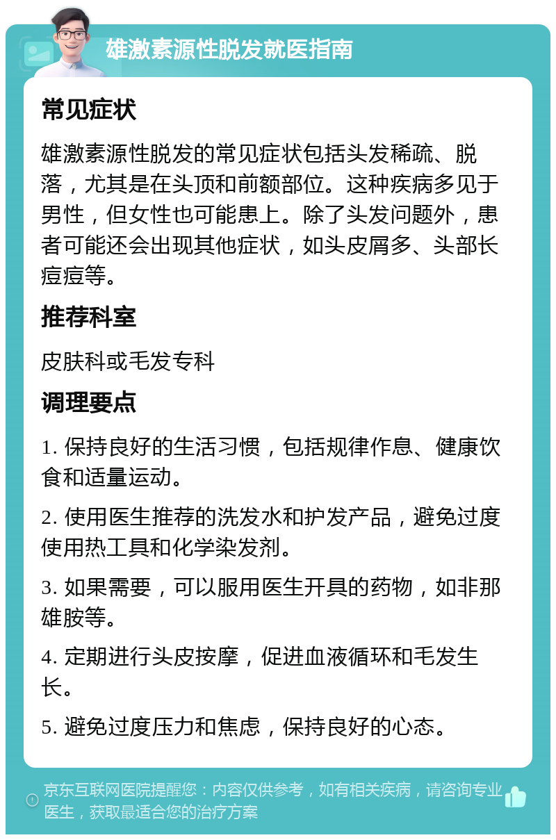 雄激素源性脱发就医指南 常见症状 雄激素源性脱发的常见症状包括头发稀疏、脱落，尤其是在头顶和前额部位。这种疾病多见于男性，但女性也可能患上。除了头发问题外，患者可能还会出现其他症状，如头皮屑多、头部长痘痘等。 推荐科室 皮肤科或毛发专科 调理要点 1. 保持良好的生活习惯，包括规律作息、健康饮食和适量运动。 2. 使用医生推荐的洗发水和护发产品，避免过度使用热工具和化学染发剂。 3. 如果需要，可以服用医生开具的药物，如非那雄胺等。 4. 定期进行头皮按摩，促进血液循环和毛发生长。 5. 避免过度压力和焦虑，保持良好的心态。