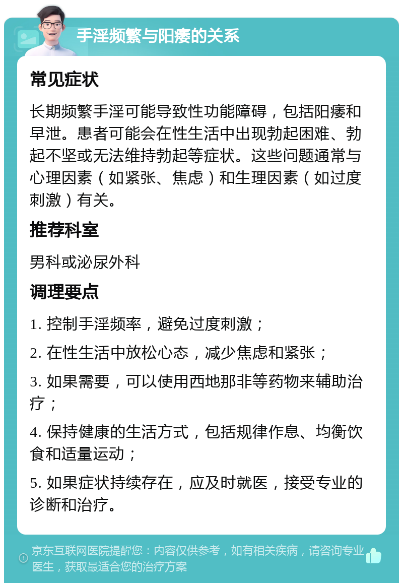 手淫频繁与阳痿的关系 常见症状 长期频繁手淫可能导致性功能障碍，包括阳痿和早泄。患者可能会在性生活中出现勃起困难、勃起不坚或无法维持勃起等症状。这些问题通常与心理因素（如紧张、焦虑）和生理因素（如过度刺激）有关。 推荐科室 男科或泌尿外科 调理要点 1. 控制手淫频率，避免过度刺激； 2. 在性生活中放松心态，减少焦虑和紧张； 3. 如果需要，可以使用西地那非等药物来辅助治疗； 4. 保持健康的生活方式，包括规律作息、均衡饮食和适量运动； 5. 如果症状持续存在，应及时就医，接受专业的诊断和治疗。