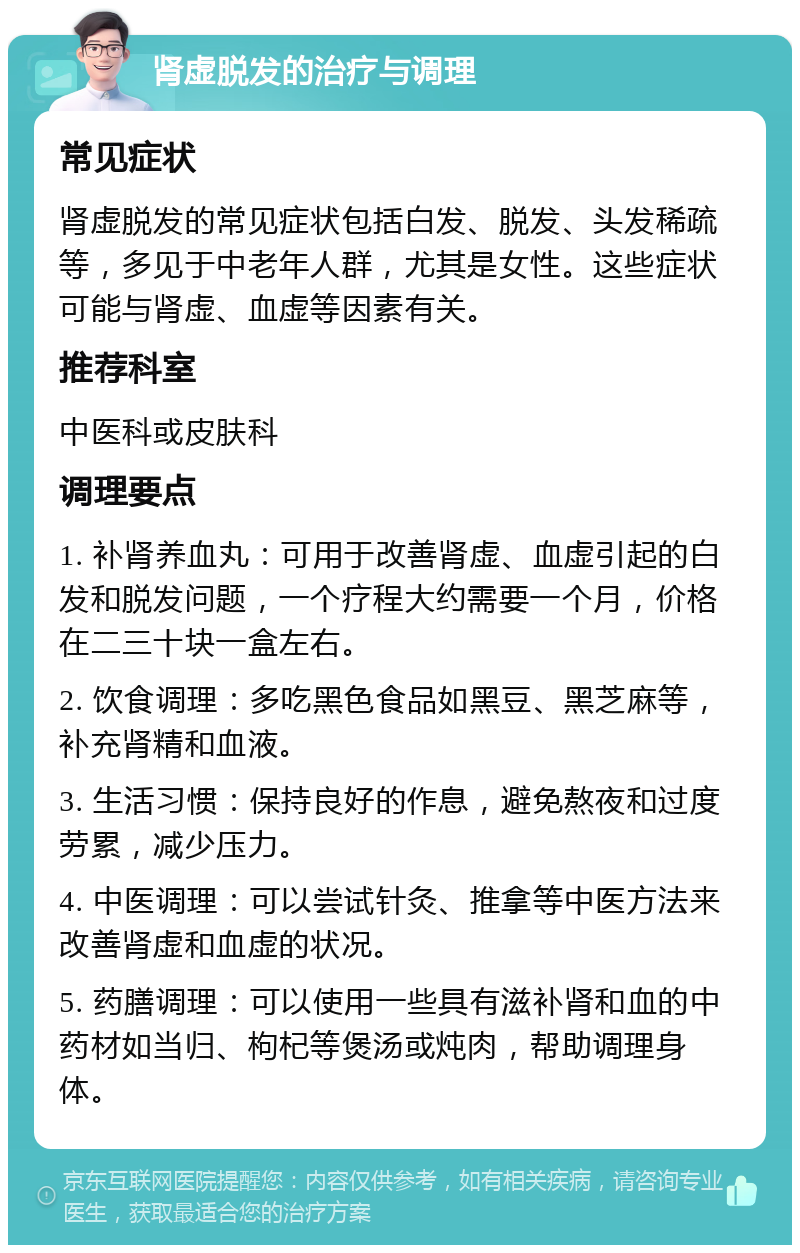 肾虚脱发的治疗与调理 常见症状 肾虚脱发的常见症状包括白发、脱发、头发稀疏等，多见于中老年人群，尤其是女性。这些症状可能与肾虚、血虚等因素有关。 推荐科室 中医科或皮肤科 调理要点 1. 补肾养血丸：可用于改善肾虚、血虚引起的白发和脱发问题，一个疗程大约需要一个月，价格在二三十块一盒左右。 2. 饮食调理：多吃黑色食品如黑豆、黑芝麻等，补充肾精和血液。 3. 生活习惯：保持良好的作息，避免熬夜和过度劳累，减少压力。 4. 中医调理：可以尝试针灸、推拿等中医方法来改善肾虚和血虚的状况。 5. 药膳调理：可以使用一些具有滋补肾和血的中药材如当归、枸杞等煲汤或炖肉，帮助调理身体。