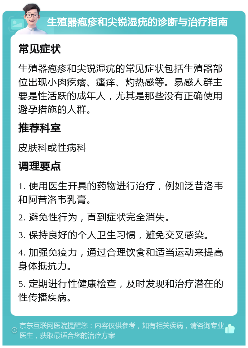 生殖器疱疹和尖锐湿疣的诊断与治疗指南 常见症状 生殖器疱疹和尖锐湿疣的常见症状包括生殖器部位出现小肉疙瘩、瘙痒、灼热感等。易感人群主要是性活跃的成年人，尤其是那些没有正确使用避孕措施的人群。 推荐科室 皮肤科或性病科 调理要点 1. 使用医生开具的药物进行治疗，例如泛昔洛韦和阿昔洛韦乳膏。 2. 避免性行为，直到症状完全消失。 3. 保持良好的个人卫生习惯，避免交叉感染。 4. 加强免疫力，通过合理饮食和适当运动来提高身体抵抗力。 5. 定期进行性健康检查，及时发现和治疗潜在的性传播疾病。