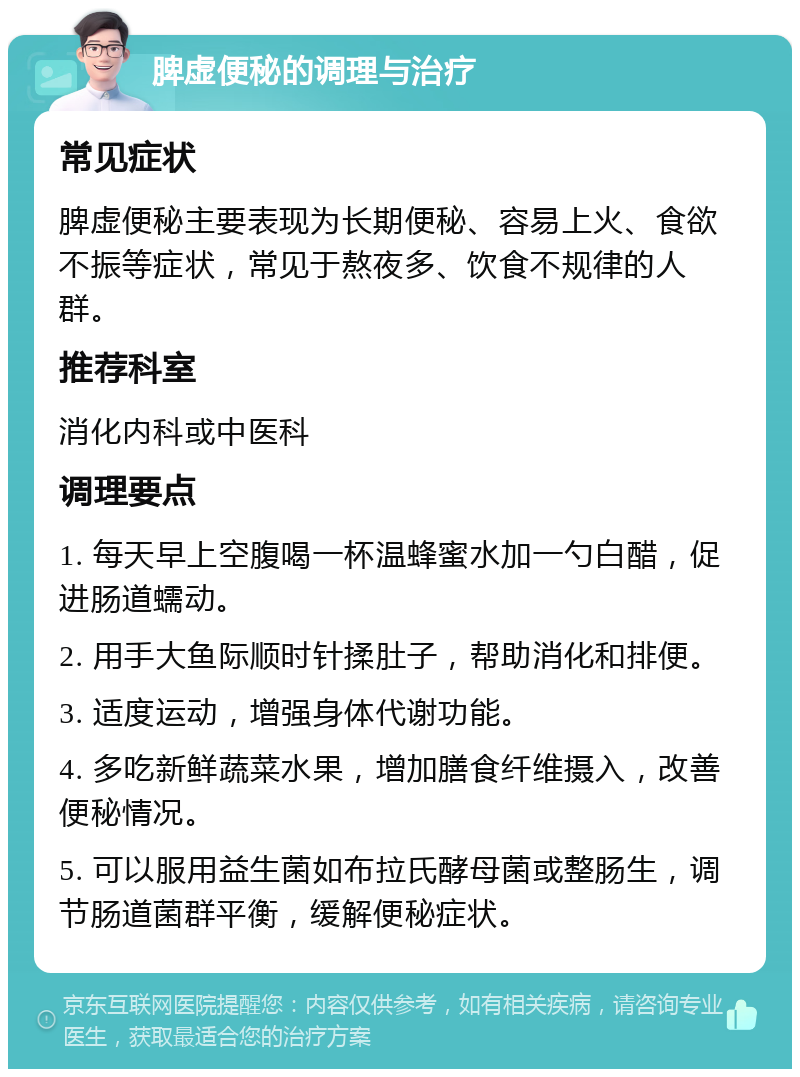 脾虚便秘的调理与治疗 常见症状 脾虚便秘主要表现为长期便秘、容易上火、食欲不振等症状，常见于熬夜多、饮食不规律的人群。 推荐科室 消化内科或中医科 调理要点 1. 每天早上空腹喝一杯温蜂蜜水加一勺白醋，促进肠道蠕动。 2. 用手大鱼际顺时针揉肚子，帮助消化和排便。 3. 适度运动，增强身体代谢功能。 4. 多吃新鲜蔬菜水果，增加膳食纤维摄入，改善便秘情况。 5. 可以服用益生菌如布拉氏酵母菌或整肠生，调节肠道菌群平衡，缓解便秘症状。