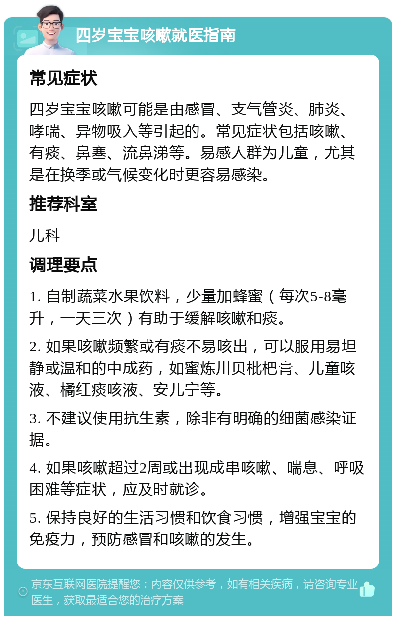 四岁宝宝咳嗽就医指南 常见症状 四岁宝宝咳嗽可能是由感冒、支气管炎、肺炎、哮喘、异物吸入等引起的。常见症状包括咳嗽、有痰、鼻塞、流鼻涕等。易感人群为儿童，尤其是在换季或气候变化时更容易感染。 推荐科室 儿科 调理要点 1. 自制蔬菜水果饮料，少量加蜂蜜（每次5-8毫升，一天三次）有助于缓解咳嗽和痰。 2. 如果咳嗽频繁或有痰不易咳出，可以服用易坦静或温和的中成药，如蜜炼川贝枇杷膏、儿童咳液、橘红痰咳液、安儿宁等。 3. 不建议使用抗生素，除非有明确的细菌感染证据。 4. 如果咳嗽超过2周或出现成串咳嗽、喘息、呼吸困难等症状，应及时就诊。 5. 保持良好的生活习惯和饮食习惯，增强宝宝的免疫力，预防感冒和咳嗽的发生。