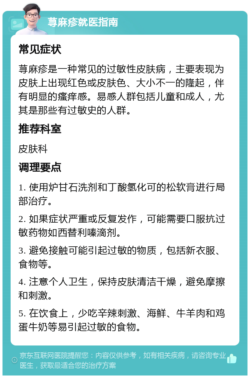 荨麻疹就医指南 常见症状 荨麻疹是一种常见的过敏性皮肤病，主要表现为皮肤上出现红色或皮肤色、大小不一的隆起，伴有明显的瘙痒感。易感人群包括儿童和成人，尤其是那些有过敏史的人群。 推荐科室 皮肤科 调理要点 1. 使用炉甘石洗剂和丁酸氢化可的松软膏进行局部治疗。 2. 如果症状严重或反复发作，可能需要口服抗过敏药物如西替利嗪滴剂。 3. 避免接触可能引起过敏的物质，包括新衣服、食物等。 4. 注意个人卫生，保持皮肤清洁干燥，避免摩擦和刺激。 5. 在饮食上，少吃辛辣刺激、海鲜、牛羊肉和鸡蛋牛奶等易引起过敏的食物。