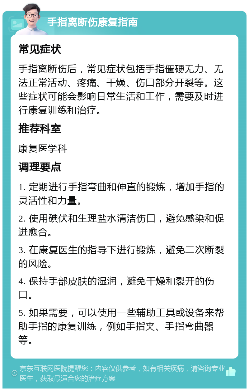 手指离断伤康复指南 常见症状 手指离断伤后，常见症状包括手指僵硬无力、无法正常活动、疼痛、干燥、伤口部分开裂等。这些症状可能会影响日常生活和工作，需要及时进行康复训练和治疗。 推荐科室 康复医学科 调理要点 1. 定期进行手指弯曲和伸直的锻炼，增加手指的灵活性和力量。 2. 使用碘伏和生理盐水清洁伤口，避免感染和促进愈合。 3. 在康复医生的指导下进行锻炼，避免二次断裂的风险。 4. 保持手部皮肤的湿润，避免干燥和裂开的伤口。 5. 如果需要，可以使用一些辅助工具或设备来帮助手指的康复训练，例如手指夹、手指弯曲器等。