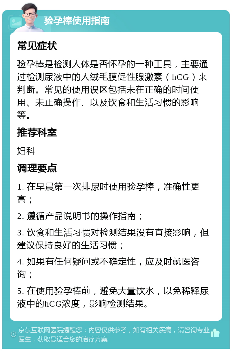 验孕棒使用指南 常见症状 验孕棒是检测人体是否怀孕的一种工具，主要通过检测尿液中的人绒毛膜促性腺激素（hCG）来判断。常见的使用误区包括未在正确的时间使用、未正确操作、以及饮食和生活习惯的影响等。 推荐科室 妇科 调理要点 1. 在早晨第一次排尿时使用验孕棒，准确性更高； 2. 遵循产品说明书的操作指南； 3. 饮食和生活习惯对检测结果没有直接影响，但建议保持良好的生活习惯； 4. 如果有任何疑问或不确定性，应及时就医咨询； 5. 在使用验孕棒前，避免大量饮水，以免稀释尿液中的hCG浓度，影响检测结果。