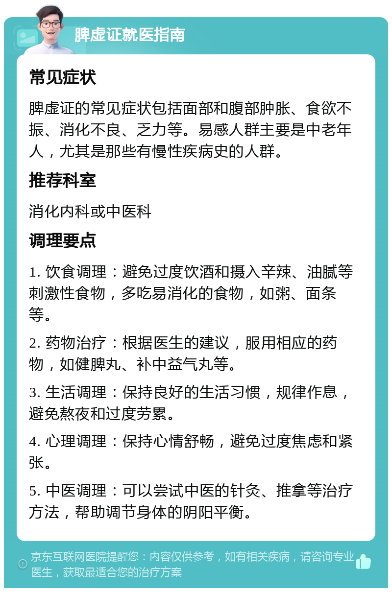 脾虚证就医指南 常见症状 脾虚证的常见症状包括面部和腹部肿胀、食欲不振、消化不良、乏力等。易感人群主要是中老年人，尤其是那些有慢性疾病史的人群。 推荐科室 消化内科或中医科 调理要点 1. 饮食调理：避免过度饮酒和摄入辛辣、油腻等刺激性食物，多吃易消化的食物，如粥、面条等。 2. 药物治疗：根据医生的建议，服用相应的药物，如健脾丸、补中益气丸等。 3. 生活调理：保持良好的生活习惯，规律作息，避免熬夜和过度劳累。 4. 心理调理：保持心情舒畅，避免过度焦虑和紧张。 5. 中医调理：可以尝试中医的针灸、推拿等治疗方法，帮助调节身体的阴阳平衡。