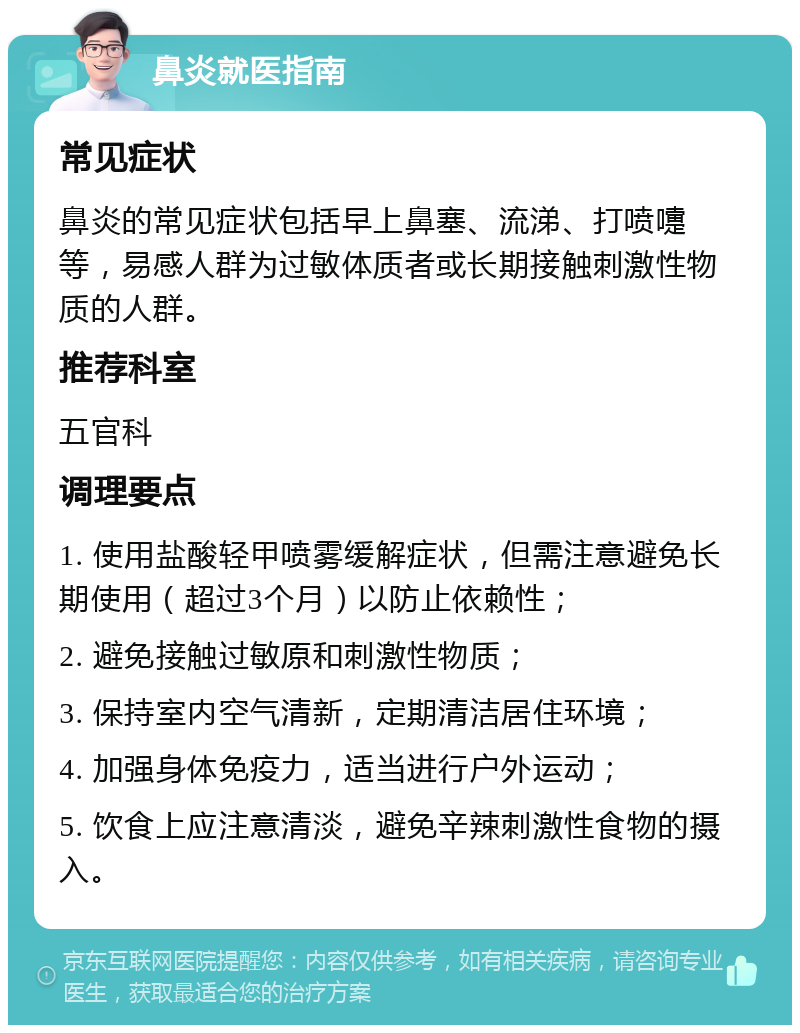 鼻炎就医指南 常见症状 鼻炎的常见症状包括早上鼻塞、流涕、打喷嚏等，易感人群为过敏体质者或长期接触刺激性物质的人群。 推荐科室 五官科 调理要点 1. 使用盐酸轻甲喷雾缓解症状，但需注意避免长期使用（超过3个月）以防止依赖性； 2. 避免接触过敏原和刺激性物质； 3. 保持室内空气清新，定期清洁居住环境； 4. 加强身体免疫力，适当进行户外运动； 5. 饮食上应注意清淡，避免辛辣刺激性食物的摄入。