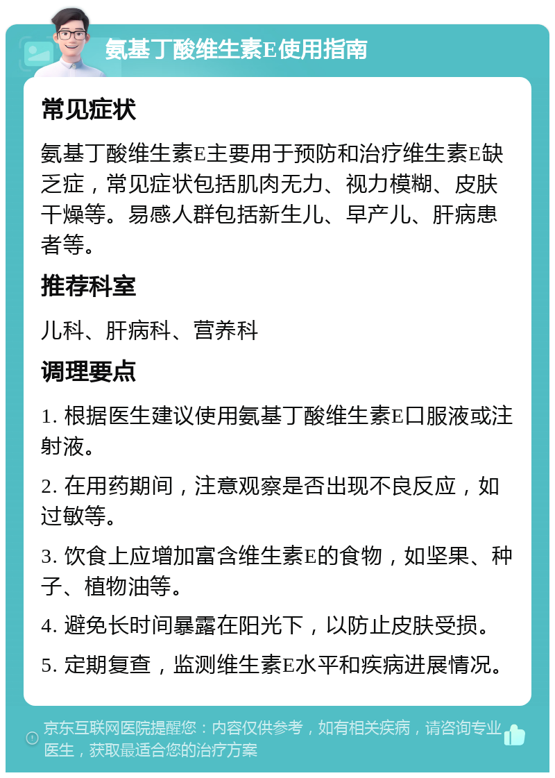 氨基丁酸维生素E使用指南 常见症状 氨基丁酸维生素E主要用于预防和治疗维生素E缺乏症，常见症状包括肌肉无力、视力模糊、皮肤干燥等。易感人群包括新生儿、早产儿、肝病患者等。 推荐科室 儿科、肝病科、营养科 调理要点 1. 根据医生建议使用氨基丁酸维生素E口服液或注射液。 2. 在用药期间，注意观察是否出现不良反应，如过敏等。 3. 饮食上应增加富含维生素E的食物，如坚果、种子、植物油等。 4. 避免长时间暴露在阳光下，以防止皮肤受损。 5. 定期复查，监测维生素E水平和疾病进展情况。