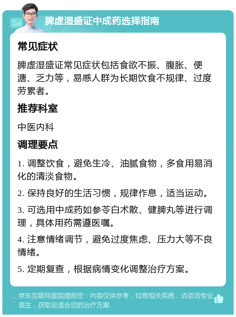 脾虚湿盛证中成药选择指南 常见症状 脾虚湿盛证常见症状包括食欲不振、腹胀、便溏、乏力等，易感人群为长期饮食不规律、过度劳累者。 推荐科室 中医内科 调理要点 1. 调整饮食，避免生冷、油腻食物，多食用易消化的清淡食物。 2. 保持良好的生活习惯，规律作息，适当运动。 3. 可选用中成药如参苓白术散、健脾丸等进行调理，具体用药需遵医嘱。 4. 注意情绪调节，避免过度焦虑、压力大等不良情绪。 5. 定期复查，根据病情变化调整治疗方案。