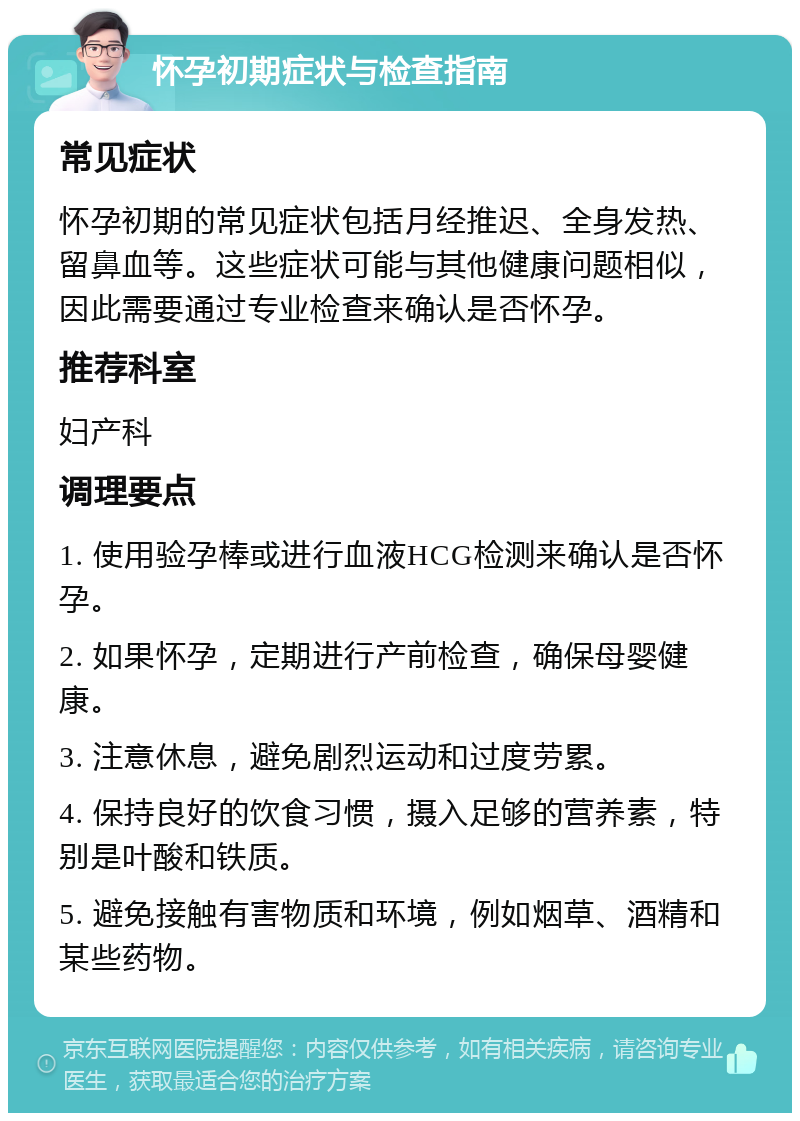 怀孕初期症状与检查指南 常见症状 怀孕初期的常见症状包括月经推迟、全身发热、留鼻血等。这些症状可能与其他健康问题相似，因此需要通过专业检查来确认是否怀孕。 推荐科室 妇产科 调理要点 1. 使用验孕棒或进行血液HCG检测来确认是否怀孕。 2. 如果怀孕，定期进行产前检查，确保母婴健康。 3. 注意休息，避免剧烈运动和过度劳累。 4. 保持良好的饮食习惯，摄入足够的营养素，特别是叶酸和铁质。 5. 避免接触有害物质和环境，例如烟草、酒精和某些药物。