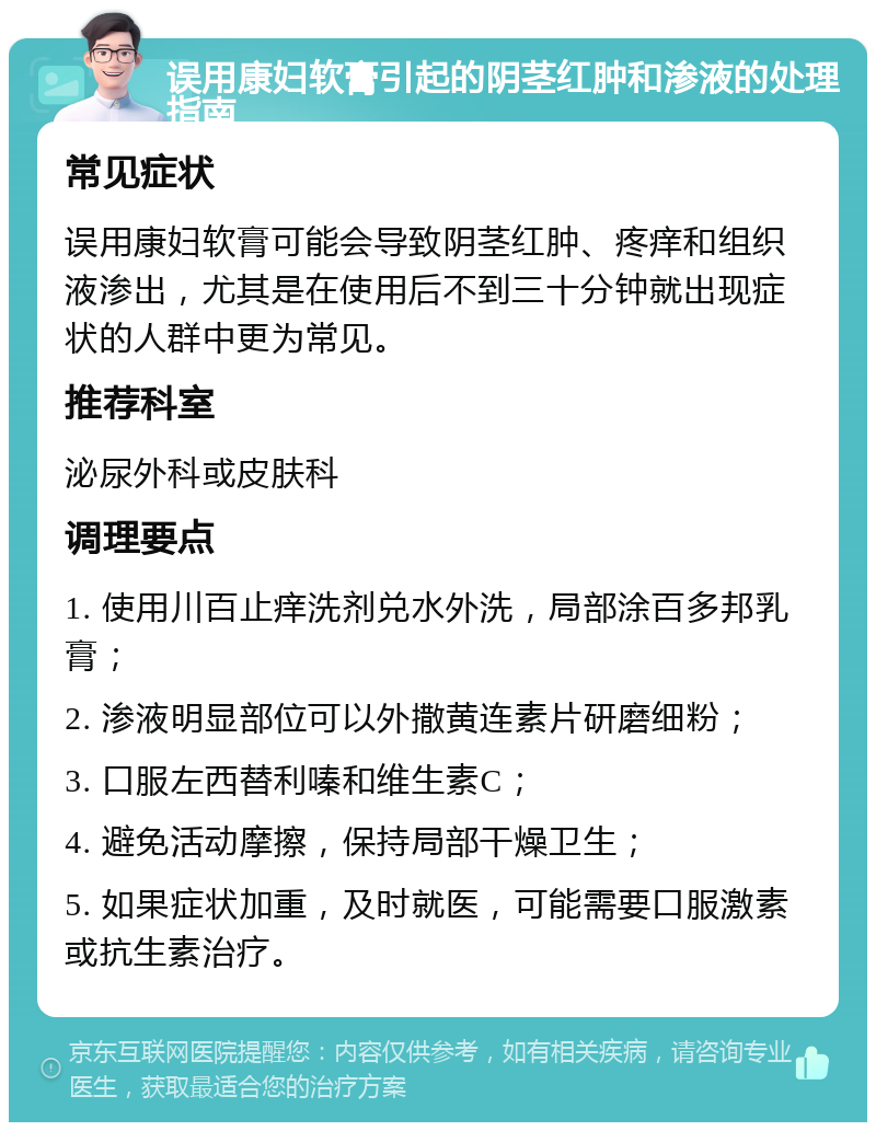 误用康妇软膏引起的阴茎红肿和渗液的处理指南 常见症状 误用康妇软膏可能会导致阴茎红肿、疼痒和组织液渗出，尤其是在使用后不到三十分钟就出现症状的人群中更为常见。 推荐科室 泌尿外科或皮肤科 调理要点 1. 使用川百止痒洗剂兑水外洗，局部涂百多邦乳膏； 2. 渗液明显部位可以外撒黄连素片研磨细粉； 3. 口服左西替利嗪和维生素C； 4. 避免活动摩擦，保持局部干燥卫生； 5. 如果症状加重，及时就医，可能需要口服激素或抗生素治疗。