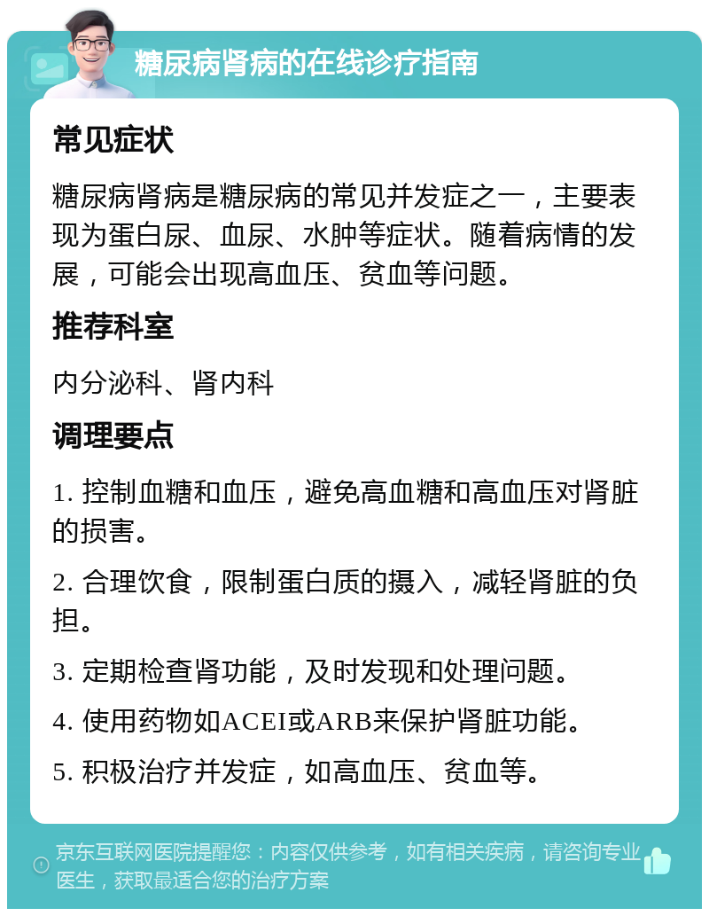 糖尿病肾病的在线诊疗指南 常见症状 糖尿病肾病是糖尿病的常见并发症之一，主要表现为蛋白尿、血尿、水肿等症状。随着病情的发展，可能会出现高血压、贫血等问题。 推荐科室 内分泌科、肾内科 调理要点 1. 控制血糖和血压，避免高血糖和高血压对肾脏的损害。 2. 合理饮食，限制蛋白质的摄入，减轻肾脏的负担。 3. 定期检查肾功能，及时发现和处理问题。 4. 使用药物如ACEI或ARB来保护肾脏功能。 5. 积极治疗并发症，如高血压、贫血等。