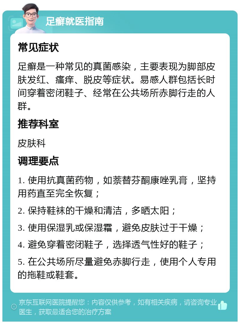 足癣就医指南 常见症状 足癣是一种常见的真菌感染，主要表现为脚部皮肤发红、瘙痒、脱皮等症状。易感人群包括长时间穿着密闭鞋子、经常在公共场所赤脚行走的人群。 推荐科室 皮肤科 调理要点 1. 使用抗真菌药物，如萘替芬酮康唑乳膏，坚持用药直至完全恢复； 2. 保持鞋袜的干燥和清洁，多晒太阳； 3. 使用保湿乳或保湿霜，避免皮肤过于干燥； 4. 避免穿着密闭鞋子，选择透气性好的鞋子； 5. 在公共场所尽量避免赤脚行走，使用个人专用的拖鞋或鞋套。