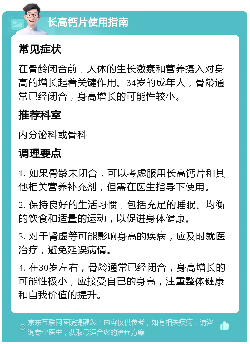 长高钙片使用指南 常见症状 在骨龄闭合前，人体的生长激素和营养摄入对身高的增长起着关键作用。34岁的成年人，骨龄通常已经闭合，身高增长的可能性较小。 推荐科室 内分泌科或骨科 调理要点 1. 如果骨龄未闭合，可以考虑服用长高钙片和其他相关营养补充剂，但需在医生指导下使用。 2. 保持良好的生活习惯，包括充足的睡眠、均衡的饮食和适量的运动，以促进身体健康。 3. 对于肾虚等可能影响身高的疾病，应及时就医治疗，避免延误病情。 4. 在30岁左右，骨龄通常已经闭合，身高增长的可能性极小，应接受自己的身高，注重整体健康和自我价值的提升。