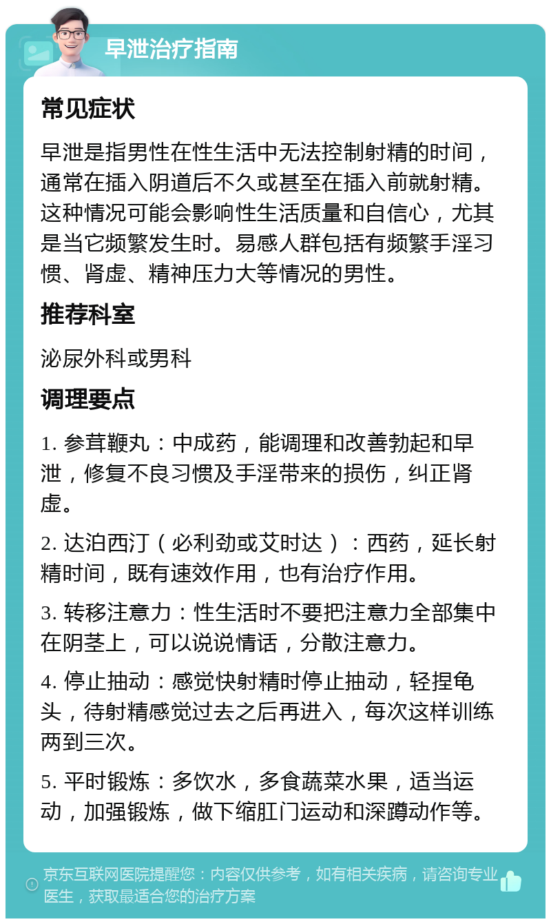 早泄治疗指南 常见症状 早泄是指男性在性生活中无法控制射精的时间，通常在插入阴道后不久或甚至在插入前就射精。这种情况可能会影响性生活质量和自信心，尤其是当它频繁发生时。易感人群包括有频繁手淫习惯、肾虚、精神压力大等情况的男性。 推荐科室 泌尿外科或男科 调理要点 1. 参茸鞭丸：中成药，能调理和改善勃起和早泄，修复不良习惯及手淫带来的损伤，纠正肾虚。 2. 达泊西汀（必利劲或艾时达）：西药，延长射精时间，既有速效作用，也有治疗作用。 3. 转移注意力：性生活时不要把注意力全部集中在阴茎上，可以说说情话，分散注意力。 4. 停止抽动：感觉快射精时停止抽动，轻捏龟头，待射精感觉过去之后再进入，每次这样训练两到三次。 5. 平时锻炼：多饮水，多食蔬菜水果，适当运动，加强锻炼，做下缩肛门运动和深蹲动作等。