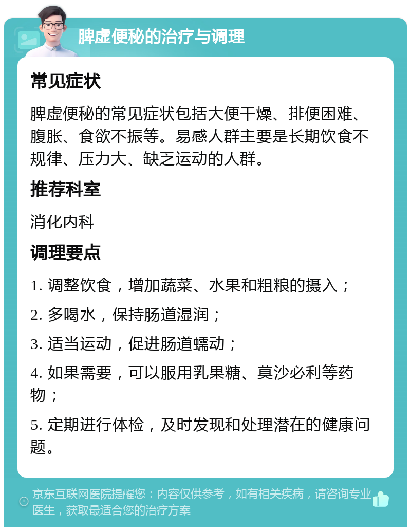 脾虚便秘的治疗与调理 常见症状 脾虚便秘的常见症状包括大便干燥、排便困难、腹胀、食欲不振等。易感人群主要是长期饮食不规律、压力大、缺乏运动的人群。 推荐科室 消化内科 调理要点 1. 调整饮食，增加蔬菜、水果和粗粮的摄入； 2. 多喝水，保持肠道湿润； 3. 适当运动，促进肠道蠕动； 4. 如果需要，可以服用乳果糖、莫沙必利等药物； 5. 定期进行体检，及时发现和处理潜在的健康问题。