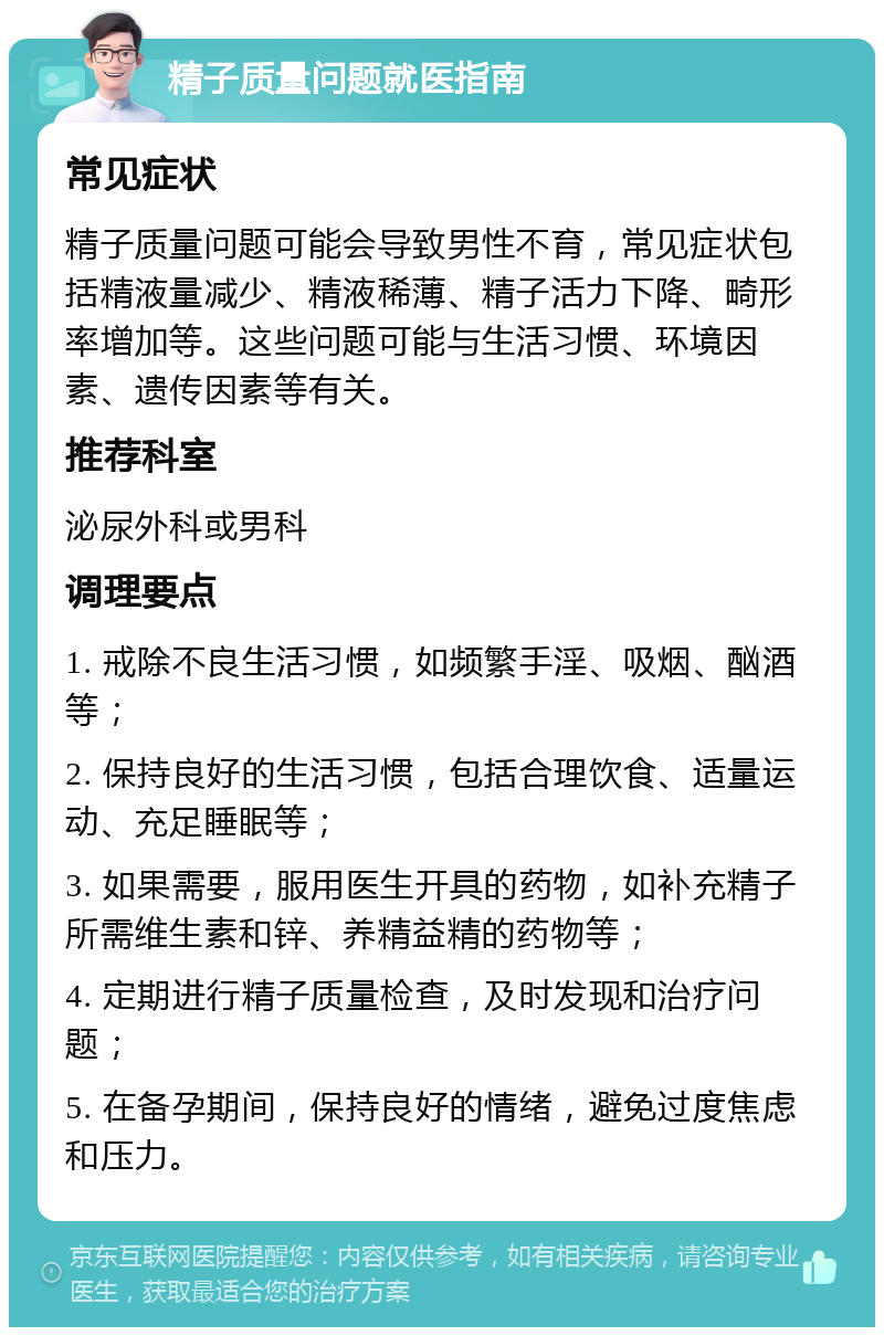 精子质量问题就医指南 常见症状 精子质量问题可能会导致男性不育，常见症状包括精液量减少、精液稀薄、精子活力下降、畸形率增加等。这些问题可能与生活习惯、环境因素、遗传因素等有关。 推荐科室 泌尿外科或男科 调理要点 1. 戒除不良生活习惯，如频繁手淫、吸烟、酗酒等； 2. 保持良好的生活习惯，包括合理饮食、适量运动、充足睡眠等； 3. 如果需要，服用医生开具的药物，如补充精子所需维生素和锌、养精益精的药物等； 4. 定期进行精子质量检查，及时发现和治疗问题； 5. 在备孕期间，保持良好的情绪，避免过度焦虑和压力。