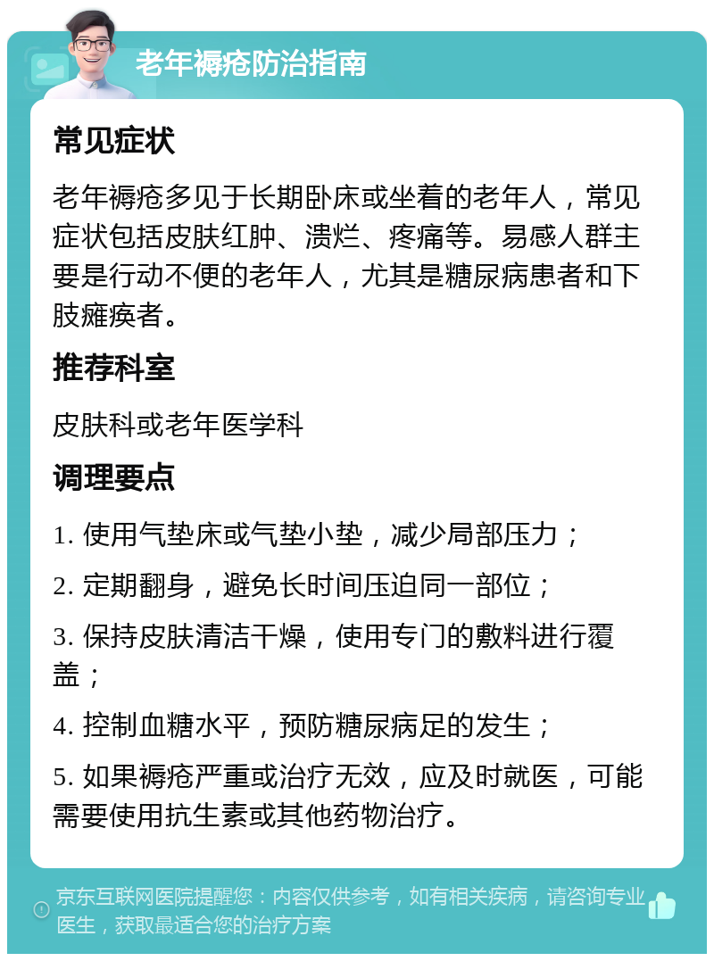 老年褥疮防治指南 常见症状 老年褥疮多见于长期卧床或坐着的老年人，常见症状包括皮肤红肿、溃烂、疼痛等。易感人群主要是行动不便的老年人，尤其是糖尿病患者和下肢瘫痪者。 推荐科室 皮肤科或老年医学科 调理要点 1. 使用气垫床或气垫小垫，减少局部压力； 2. 定期翻身，避免长时间压迫同一部位； 3. 保持皮肤清洁干燥，使用专门的敷料进行覆盖； 4. 控制血糖水平，预防糖尿病足的发生； 5. 如果褥疮严重或治疗无效，应及时就医，可能需要使用抗生素或其他药物治疗。