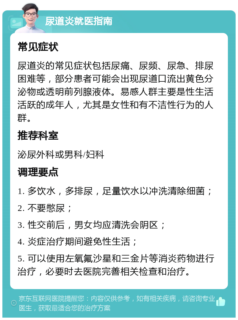 尿道炎就医指南 常见症状 尿道炎的常见症状包括尿痛、尿频、尿急、排尿困难等，部分患者可能会出现尿道口流出黄色分泌物或透明前列腺液体。易感人群主要是性生活活跃的成年人，尤其是女性和有不洁性行为的人群。 推荐科室 泌尿外科或男科/妇科 调理要点 1. 多饮水，多排尿，足量饮水以冲洗清除细菌； 2. 不要憋尿； 3. 性交前后，男女均应清洗会阴区； 4. 炎症治疗期间避免性生活； 5. 可以使用左氧氟沙星和三金片等消炎药物进行治疗，必要时去医院完善相关检查和治疗。