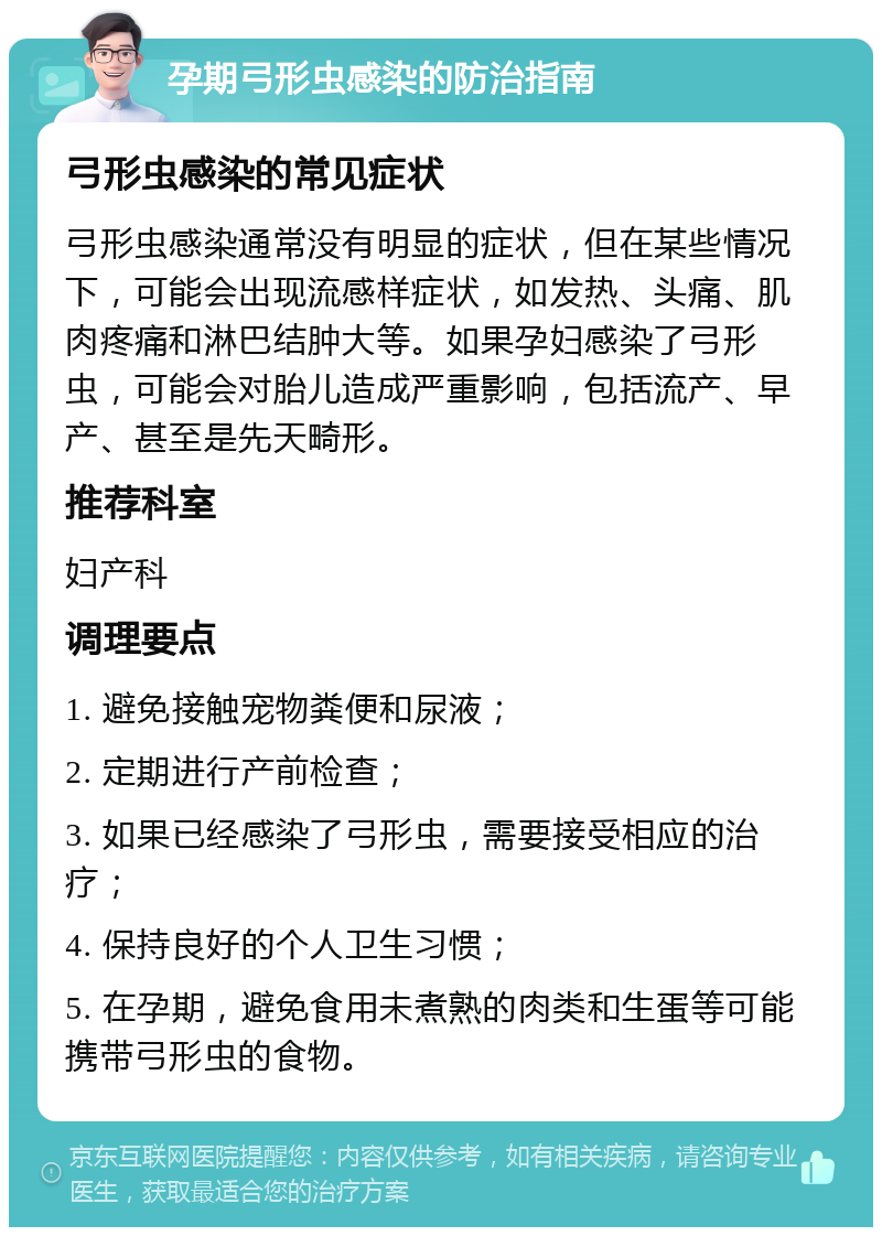 孕期弓形虫感染的防治指南 弓形虫感染的常见症状 弓形虫感染通常没有明显的症状，但在某些情况下，可能会出现流感样症状，如发热、头痛、肌肉疼痛和淋巴结肿大等。如果孕妇感染了弓形虫，可能会对胎儿造成严重影响，包括流产、早产、甚至是先天畸形。 推荐科室 妇产科 调理要点 1. 避免接触宠物粪便和尿液； 2. 定期进行产前检查； 3. 如果已经感染了弓形虫，需要接受相应的治疗； 4. 保持良好的个人卫生习惯； 5. 在孕期，避免食用未煮熟的肉类和生蛋等可能携带弓形虫的食物。